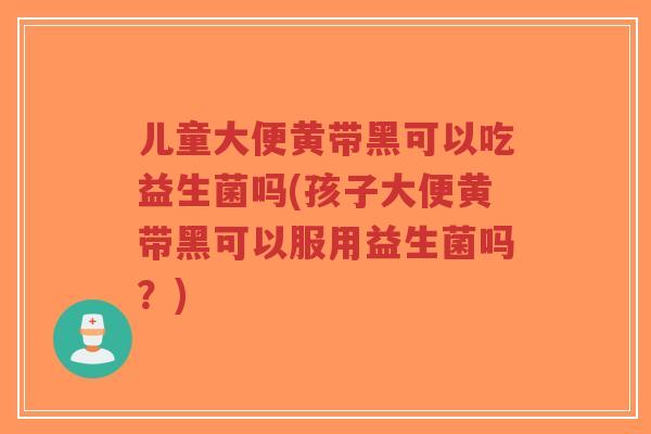 儿童大便黄带黑可以吃益生菌吗(孩子大便黄带黑可以服用益生菌吗?)-第1张图片-超越 儿童大便黄带黑可以吃益生菌吗(孩子大便黄带黑可以服用益生菌吗?)-第1张图片-超越