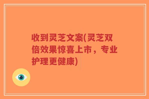 收到灵芝文案(灵芝双倍效果惊喜上市,专业护理更健康)-第1张图片-超越 收到灵芝文案(灵芝双倍效果惊喜上市,专业护理更健康)-第1张图片-超越