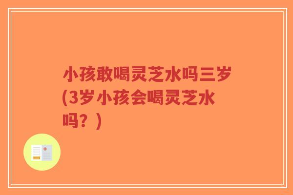 小孩敢喝灵芝水吗三岁(3岁小孩会喝灵芝水吗?)-第1张图片-超越 小孩敢喝灵芝水吗三岁(3岁小孩会喝灵芝水吗?)-第1张图片-超越