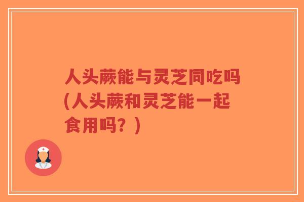 人头蕨能与灵芝同吃吗(人头蕨和灵芝能一起食用吗?)-第1张图片-超越 人头蕨能与灵芝同吃吗(人头蕨和灵芝能一起食用吗?)-第1张图片-超越
