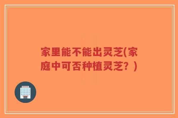 家里能不能出灵芝(家庭中可否种植灵芝?)-第1张图片-超越 家里能不能出灵芝(家庭中可否种植灵芝?)-第1张图片-超越