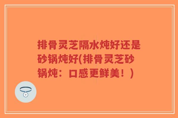 排骨灵芝隔水炖好还是砂锅炖好(排骨灵芝砂锅炖:口感更鲜美!)-第1张图片-超越 排骨灵芝隔水炖好还是砂锅炖好(排骨灵芝砂锅炖:口感更鲜美!)-第1张图片-超越