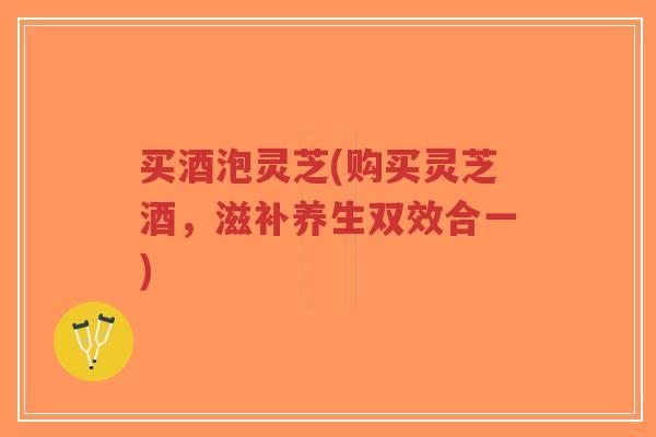 买酒泡灵芝(购买灵芝酒，滋补养生双效合一)-第1张图片-超越