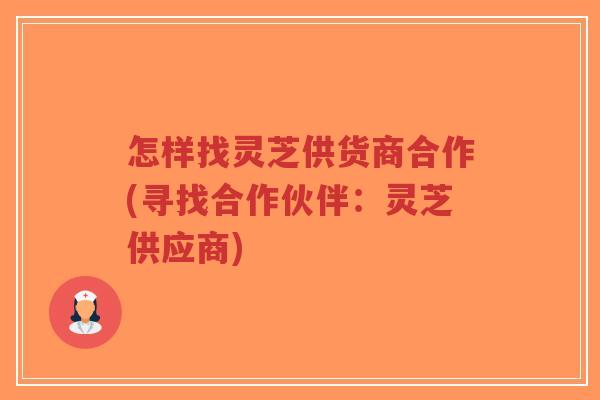 怎样找灵芝供货商合作(寻找合作伙伴：灵芝供应商)-第1张图片-超越