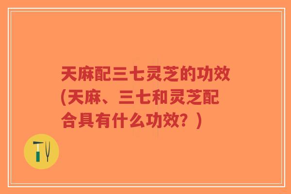 天麻配三七灵芝的功效(天麻、三七和灵芝配合具有什么功效?)-第1张图片-超越 天麻配三七灵芝的功效(天麻、三七和灵芝配合具有什么功效?)-第1张图片-超越