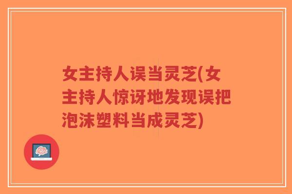 女主持人误当灵芝(女主持人惊讶地发现误把泡沫塑料当成灵芝)-第1张图片-超越 女主持人误当灵芝(女主持人惊讶地发现误把泡沫塑料当成灵芝)-第1张图片-超越
