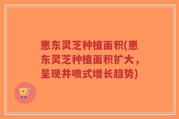 惠东灵芝种植面积(惠东灵芝种植面积扩大,呈现井喷式增长趋势)-第1张图片-超越 惠东灵芝种植面积(惠东灵芝种植面积扩大,呈现井喷式增长趋势)-第1张图片-超越