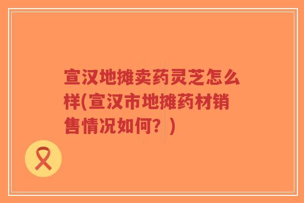 宣汉地摊卖药灵芝怎么样(宣汉市地摊药材销售情况如何?)-第1张图片-超越 宣汉地摊卖药灵芝怎么样(宣汉市地摊药材销售情况如何?)-第1张图片-超越
