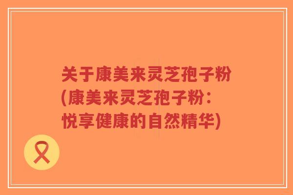 关于康美来灵芝孢子粉(康美来灵芝孢子粉:悦享健康的自然精华)-第1张图片-超越 关于康美来灵芝孢子粉(康美来灵芝孢子粉:悦享健康的自然精华)-第1张图片-超越