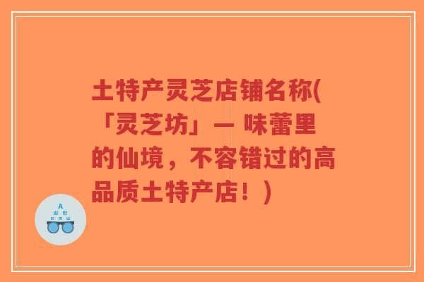 土特产灵芝店铺名称(「灵芝坊」— 味蕾里的仙境,不容错过的高品质土特产店!)-第1张图片-超越 土特产灵芝店铺名称(「灵芝坊」— 味蕾里的仙境,不容错过的高品质土特产店!)-第1张图片-超越