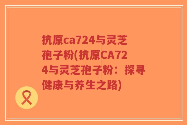 抗原ca724与灵芝孢子粉(抗原CA724与灵芝孢子粉:探寻健康与养生之路)-第1张图片-超越 抗原ca724与灵芝孢子粉(抗原CA724与灵芝孢子粉:探寻健康与养生之路)-第1张图片-超越