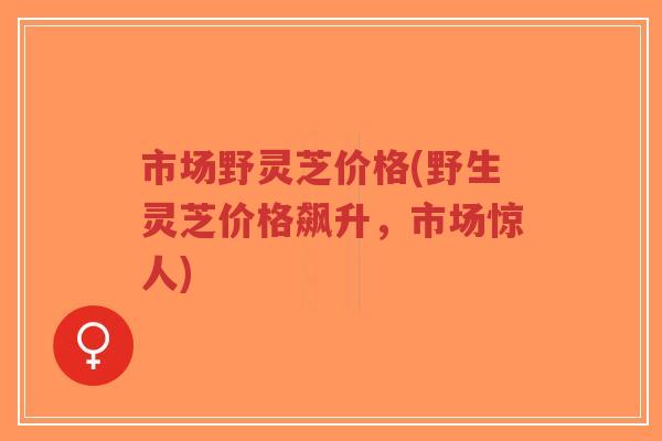 市场野灵芝价格(野生灵芝价格飙升,市场惊人)-第1张图片-超越 市场野灵芝价格(野生灵芝价格飙升,市场惊人)-第1张图片-超越