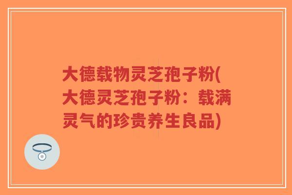 大德载物灵芝孢子粉(大德灵芝孢子粉：载满灵气的珍贵养生良品)-第1张图片-超越