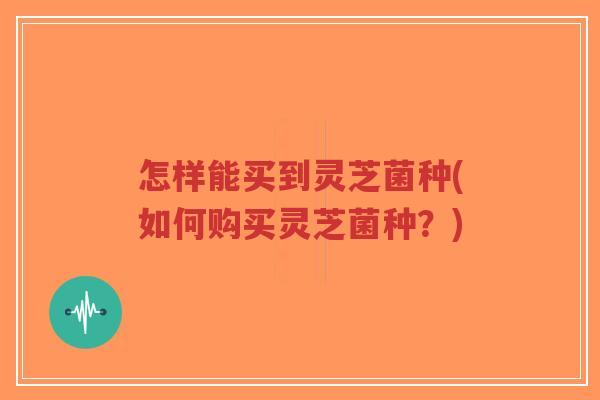 怎样能买到灵芝菌种(如何购买灵芝菌种?)-第1张图片-超越 怎样能买到灵芝菌种(如何购买灵芝菌种?)-第1张图片-超越