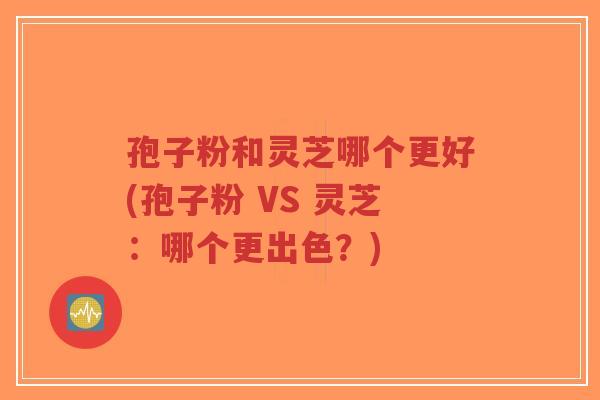 孢子粉和灵芝哪个更好(孢子粉 VS 灵芝:哪个更出色?)-第1张图片-超越 孢子粉和灵芝哪个更好(孢子粉 VS 灵芝:哪个更出色?)-第1张图片-超越