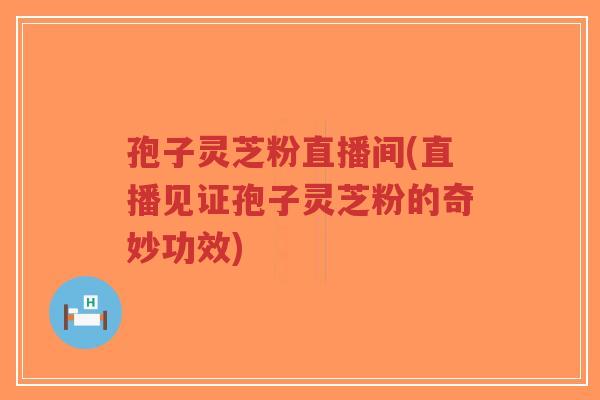 孢子灵芝粉直播间(直播见证孢子灵芝粉的奇妙功效)-第1张图片-超越
