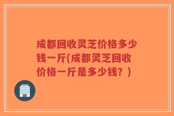 成都回收灵芝价格多少钱一斤(成都灵芝回收价格一斤是多少钱?)-第1张图片-超越 成都回收灵芝价格多少钱一斤(成都灵芝回收价格一斤是多少钱?)-第1张图片-超越