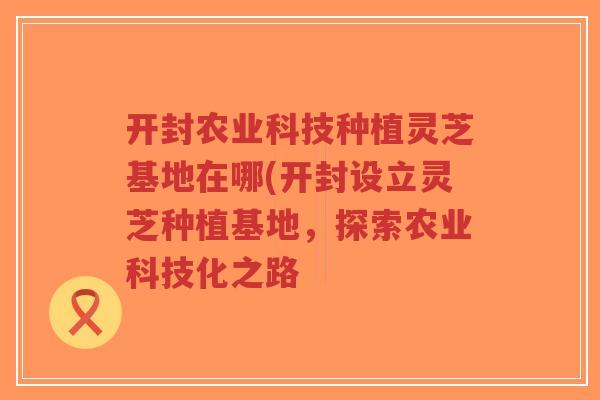 开封农业科技种植灵芝基地在哪(开封设立灵芝种植基地,探索农业科技化之路-第1张图片-超越 开封农业科技种植灵芝基地在哪(开封设立灵芝种植基地,探索农业科技化之路-第1张图片-超越
