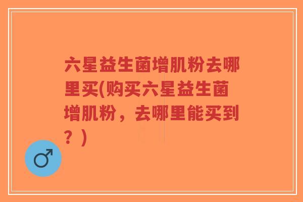 六星益生菌增肌粉去哪里买(购买六星益生菌增肌粉,去哪里能买到?)-第1张图片-超越 六星益生菌增肌粉去哪里买(购买六星益生菌增肌粉,去哪里能买到?)-第1张图片-超越