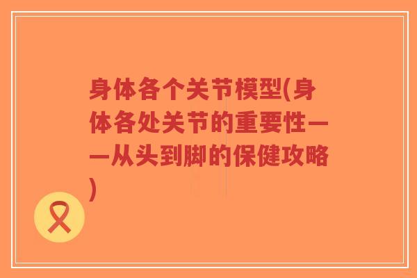 身体各个关节模型(身体各处关节的重要性——从头到脚的保健攻略)-第1张图片-超越