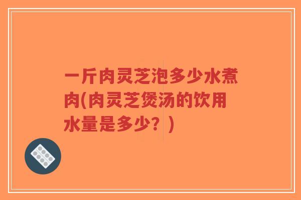 一斤肉灵芝泡多少水煮肉(肉灵芝煲汤的饮用水量是多少?)-第1张图片-超越 一斤肉灵芝泡多少水煮肉(肉灵芝煲汤的饮用水量是多少?)-第1张图片-超越
