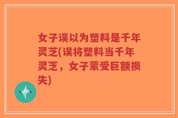 女子误以为塑料是千年灵芝(误将塑料当千年灵芝,女子蒙受巨额损失)-第1张图片-超越 女子误以为塑料是千年灵芝(误将塑料当千年灵芝,女子蒙受巨额损失)-第1张图片-超越