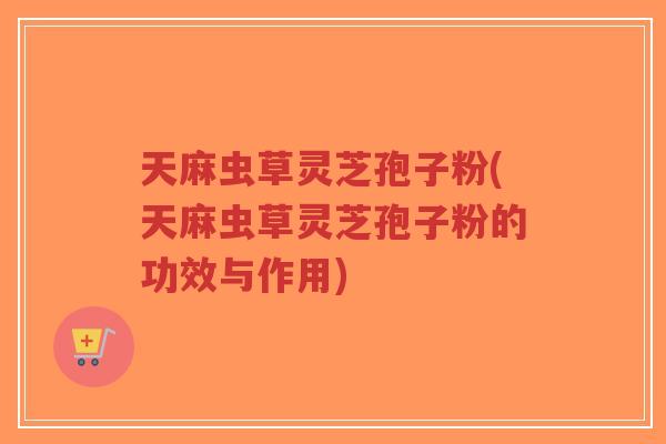 天麻虫草灵芝孢子粉(天麻虫草灵芝孢子粉的功效与作用)-第1张图片-超越