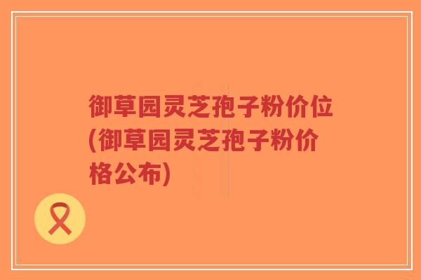 御草园灵芝孢子粉价位(御草园灵芝孢子粉价格公布)-第1张图片-超越