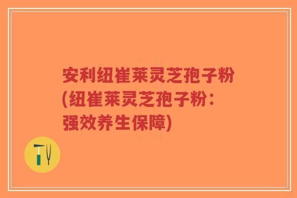 安利纽崔莱灵芝孢子粉(纽崔莱灵芝孢子粉：强效养生保障)-第1张图片-超越