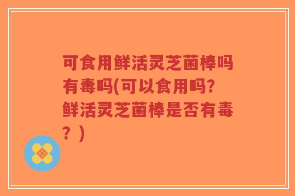 可食用鲜活灵芝菌棒吗有毒吗(可以食用吗?鲜活灵芝菌棒是否有毒?)-第1张图片-超越 可食用鲜活灵芝菌棒吗有毒吗(可以食用吗?鲜活灵芝菌棒是否有毒?)-第1张图片-超越