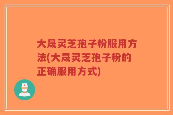 大晟灵芝孢子粉服用方法(大晟灵芝孢子粉的正确服用方式)-第1张图片-超越