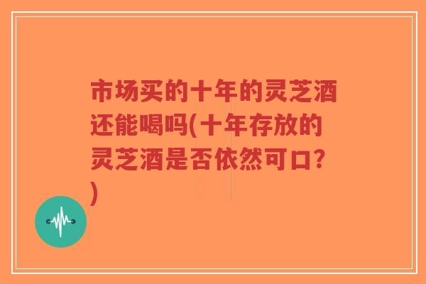 市场买的十年的灵芝酒还能喝吗(十年存放的灵芝酒是否依然可口?)-第1张图片-超越 市场买的十年的灵芝酒还能喝吗(十年存放的灵芝酒是否依然可口?)-第1张图片-超越