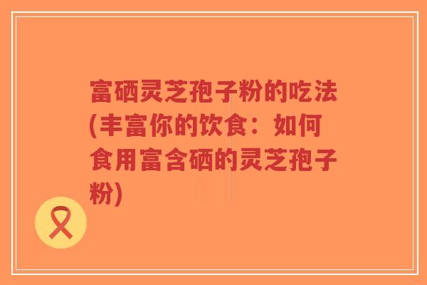 富硒灵芝孢子粉的吃法(丰富你的饮食：如何食用富含硒的灵芝孢子粉)-第1张图片-超越