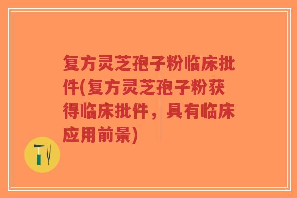 复方灵芝孢子粉临床批件(复方灵芝孢子粉获得临床批件，具有临床应用前景)-第1张图片-超越