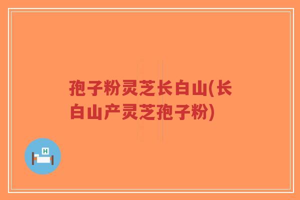 孢子粉灵芝长白山(长白山产灵芝孢子粉)-第1张图片-超越