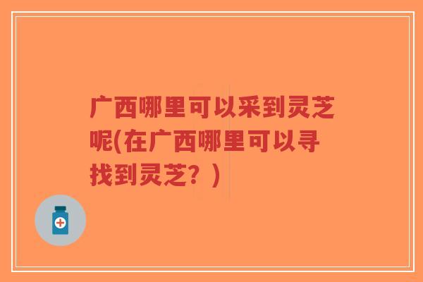 广西哪里可以采到灵芝呢(在广西哪里可以寻找到灵芝？)-第1张图片-超越
