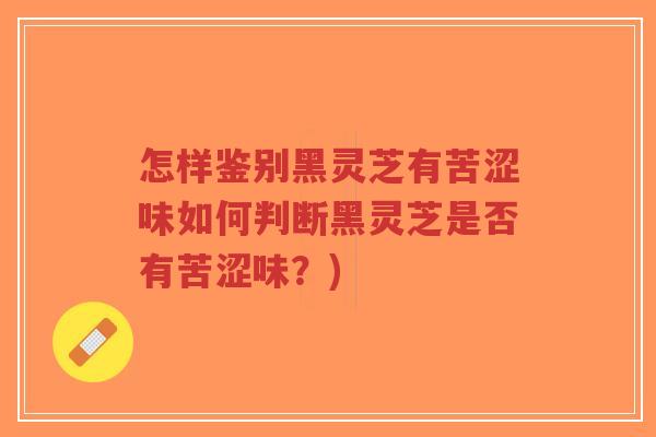 怎样鉴别黑灵芝有苦涩味如何判断黑灵芝是否有苦涩味？)-第1张图片-超越