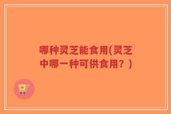 哪种灵芝能食用(灵芝中哪一种可供食用?)-第1张图片-超越 哪种灵芝能食用(灵芝中哪一种可供食用?)-第1张图片-超越