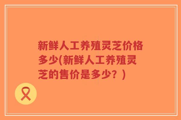 新鲜人工养殖灵芝价格多少(新鲜人工养殖灵芝的售价是多少?)-第1张图片-超越 新鲜人工养殖灵芝价格多少(新鲜人工养殖灵芝的售价是多少?)-第1张图片-超越