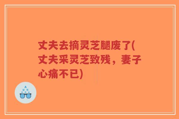 丈夫去摘灵芝腿废了(丈夫采灵芝致残,妻子心痛不已)-第1张图片-超越 丈夫去摘灵芝腿废了(丈夫采灵芝致残,妻子心痛不已)-第1张图片-超越