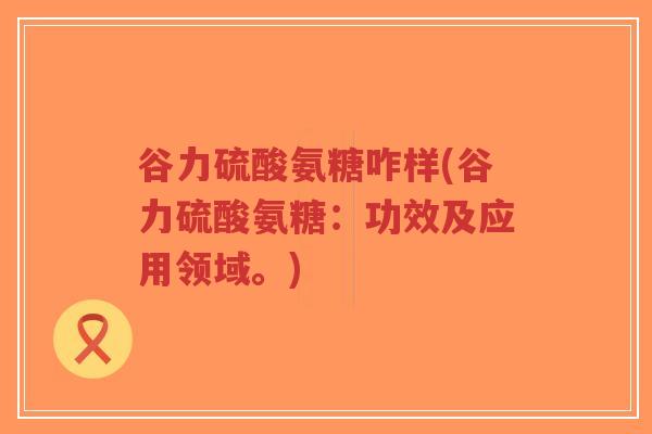 谷力硫酸氨糖咋样(谷力硫酸氨糖:功效及应用领域。)-第1张图片-超越 谷力硫酸氨糖咋样(谷力硫酸氨糖:功效及应用领域。)-第1张图片-超越