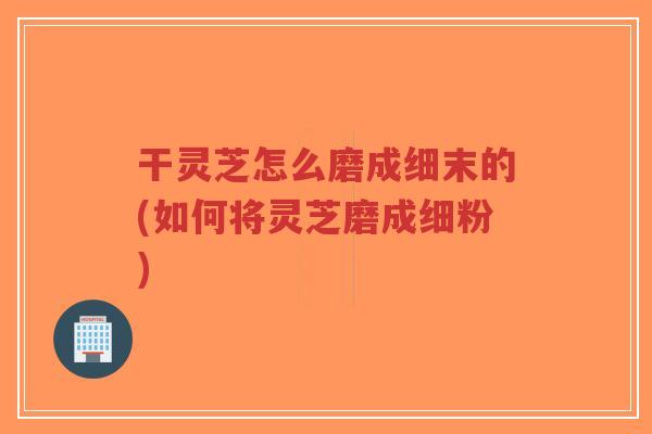 干灵芝怎么磨成细末的(如何将灵芝磨成细粉)-第1张图片-超越 干灵芝怎么磨成细末的(如何将灵芝磨成细粉)-第1张图片-超越