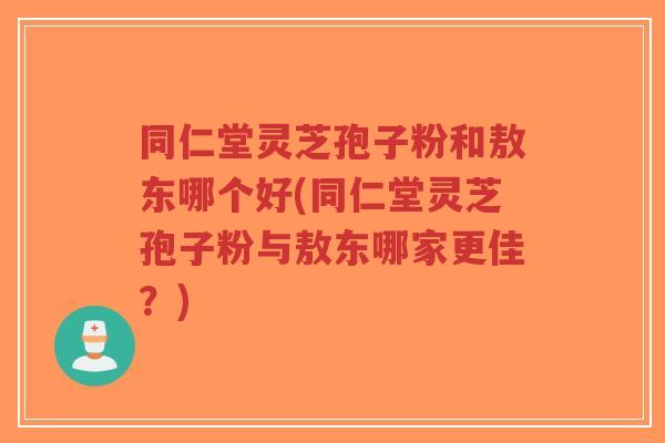 同仁堂灵芝孢子粉和敖东哪个好(同仁堂灵芝孢子粉与敖东哪家更佳？)-第1张图片-超越