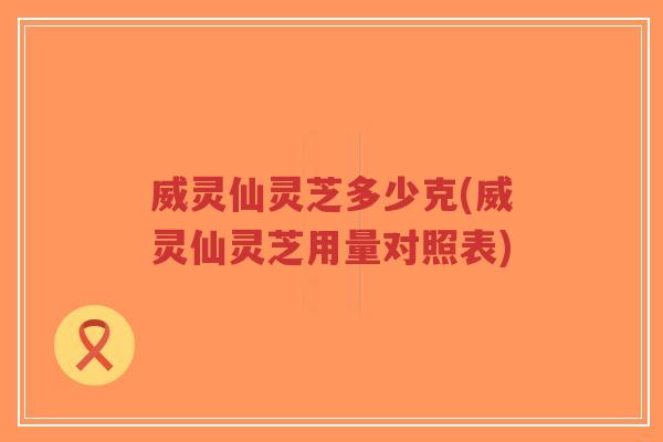 威灵仙灵芝多少克(威灵仙灵芝用量对照表)-第1张图片-超越