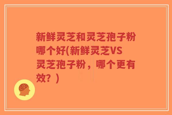 新鲜灵芝和灵芝孢子粉哪个好(新鲜灵芝VS灵芝孢子粉，哪个更有效？)-第1张图片-超越
