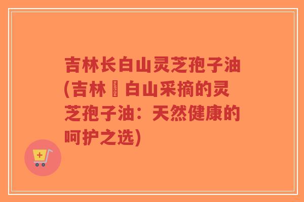 吉林长白山灵芝孢子油(吉林長白山采摘的灵芝孢子油:天然健康的呵护之选)-第1张图片-超越 吉林长白山灵芝孢子油(吉林長白山采摘的灵芝孢子油:天然健康的呵护之选)-第1张图片-超越
