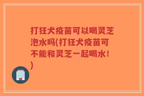 打狂犬疫苗可以喝灵芝泡水吗(打狂犬疫苗可不能和灵芝一起喝水！)-第1张图片-超越