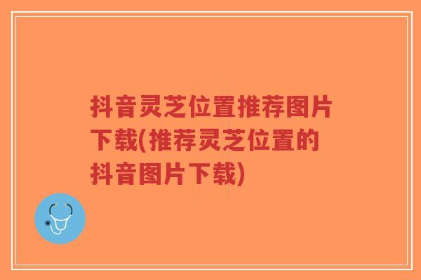 抖音灵芝位置推荐图片下载(推荐灵芝位置的抖音图片下载)-第1张图片-超越 抖音灵芝位置推荐图片下载(推荐灵芝位置的抖音图片下载)-第1张图片-超越