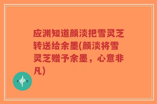 应渊知道颜淡把雪灵芝转送给余墨(颜淡将雪灵芝赠予余墨，心意非凡)-第1张图片-超越
