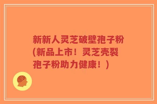 新新人灵芝破壁孢子粉(新品上市!灵芝壳裂孢子粉助力健康!)-第1张图片-超越 新新人灵芝破壁孢子粉(新品上市!灵芝壳裂孢子粉助力健康!)-第1张图片-超越